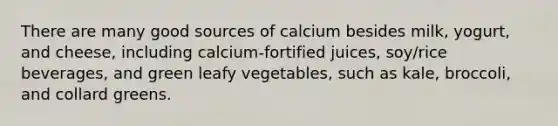 There are many good sources of calcium besides milk, yogurt, and cheese, including calcium-fortified juices, soy/rice beverages, and green leafy vegetables, such as kale, broccoli, and collard greens.