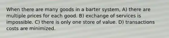 When there are many goods in a barter system, A) there are multiple prices for each good. B) exchange of services is impossible. C) there is only one store of value. D) transactions costs are minimized.