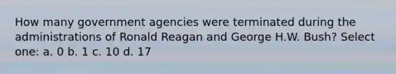 How many government agencies were terminated during the administrations of Ronald Reagan and George H.W. Bush? Select one: a. 0 b. 1 c. 10 d. 17