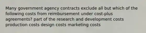 Many government agency contracts exclude all but which of the following costs from reimbursement under cost-plus agreements? part of the research and development costs production costs design costs marketing costs