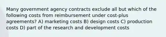 Many government agency contracts exclude all but which of the following costs from reimbursement under cost-plus agreements? A) marketing costs B) design costs C) production costs D) part of the research and development costs