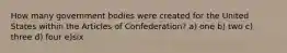 How many government bodies were created for the United States within the Articles of Confederation? a) one b) two c) three d) four e)six