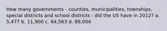 How many governments - counties, municipalities, townships, special districts and school districts - did the US have in 2012? a. 5,477 b. 11,900 c. 64,563 d. 89,004