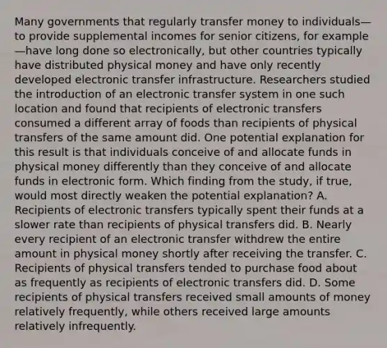 Many governments that regularly transfer money to individuals—to provide supplemental incomes for senior citizens, for example—have long done so electronically, but other countries typically have distributed physical money and have only recently developed electronic transfer infrastructure. Researchers studied the introduction of an electronic transfer system in one such location and found that recipients of electronic transfers consumed a different array of foods than recipients of physical transfers of the same amount did. One potential explanation for this result is that individuals conceive of and allocate funds in physical money differently than they conceive of and allocate funds in electronic form. Which finding from the study, if true, would most directly weaken the potential explanation? A. Recipients of electronic transfers typically spent their funds at a slower rate than recipients of physical transfers did. B. Nearly every recipient of an electronic transfer withdrew the entire amount in physical money shortly after receiving the transfer. C. Recipients of physical transfers tended to purchase food about as frequently as recipients of electronic transfers did. D. Some recipients of physical transfers received small amounts of money relatively frequently, while others received large amounts relatively infrequently.