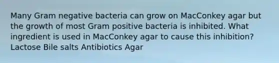 Many Gram negative bacteria can grow on MacConkey agar but the growth of most Gram positive bacteria is inhibited. What ingredient is used in MacConkey agar to cause this inhibition? Lactose Bile salts Antibiotics Agar