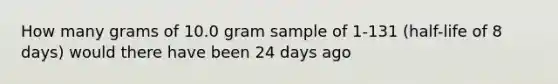 How many grams of 10.0 gram sample of 1-131 (half-life of 8 days) would there have been 24 days ago