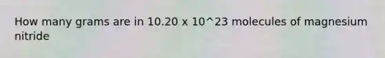 How many grams are in 10.20 x 10^23 molecules of magnesium nitride