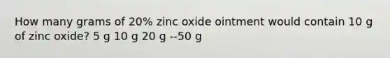 How many grams of 20% zinc oxide ointment would contain 10 g of zinc oxide? 5 g 10 g 20 g --50 g