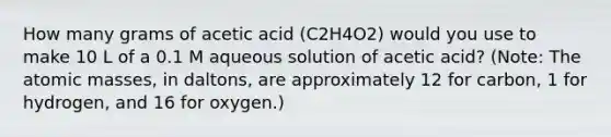 How many grams of acetic acid (C2H4O2) would you use to make 10 L of a 0.1 M aqueous solution of acetic acid? (Note: The atomic masses, in daltons, are approximately 12 for carbon, 1 for hydrogen, and 16 for oxygen.)