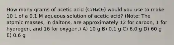 How many grams of acetic acid (C₂H₄O₂) would you use to make 10 L of a 0.1 M aqueous solution of acetic acid? (Note: The <a href='https://www.questionai.com/knowledge/k6F2qwrmRJ-atomic-masses' class='anchor-knowledge'>atomic masses</a>, in daltons, are approximately 12 for carbon, 1 for hydrogen, and 16 for oxygen.) A) 10 g B) 0.1 g C) 6.0 g D) 60 g E) 0.6 g