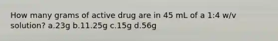 How many grams of active drug are in 45 mL of a 1:4 w/v solution? a.23g b.11.25g c.15g d.56g