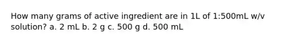 How many grams of active ingredient are in 1L of 1:500mL w/v solution? a. 2 mL b. 2 g c. 500 g d. 500 mL