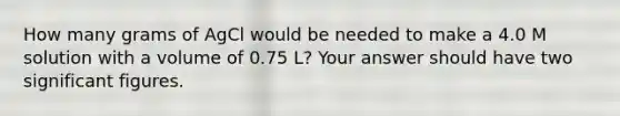 How many grams of AgCl would be needed to make a 4.0 M solution with a volume of 0.75 L? Your answer should have two significant figures.