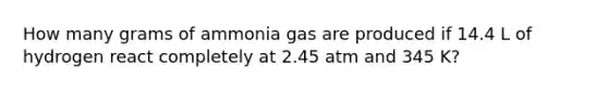 How many grams of ammonia gas are produced if 14.4 L of hydrogen react completely at 2.45 atm and 345 K?