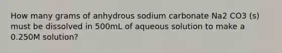 How many grams of anhydrous sodium carbonate Na2 CO3 (s) must be dissolved in 500mL of aqueous solution to make a 0.250M solution?