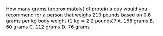 How many grams (approximately) of protein a day would you recommend for a person that weighs 210 pounds based on 0.8 grams per kg body weight (1 kg = 2.2 pounds)? A. 168 grams B. 60 grams C. 112 grams D. 76 grams