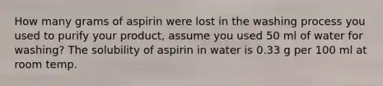 How many grams of aspirin were lost in the washing process you used to purify your product, assume you used 50 ml of water for washing? The solubility of aspirin in water is 0.33 g per 100 ml at room temp.