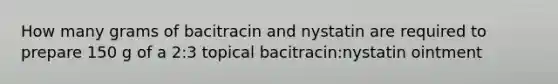 How many grams of bacitracin and nystatin are required to prepare 150 g of a 2:3 topical bacitracin:nystatin ointment