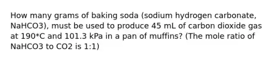 How many grams of baking soda (sodium hydrogen carbonate, NaHCO3), must be used to produce 45 mL of carbon dioxide gas at 190*C and 101.3 kPa in a pan of muffins? (The mole ratio of NaHCO3 to CO2 is 1:1)