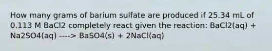 How many grams of barium sulfate are produced if 25.34 mL of 0.113 M BaCl2 completely react given the reaction: BaCl2(aq) + Na2SO4(aq) ----> BaSO4(s) + 2NaCl(aq)