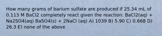 How many grams of barium sulfate are produced if 25.34 mL of 0.113 M BaCl2 completely react given the reaction: BaCl2(aq) + Na2SO4(aq) BaSO4(s) + 2NaCl (aq) A) 1039 B) 5.90 C) 0.668 D) 26.3 E) none of the above