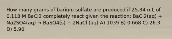 How many grams of barium sulfate are produced if 25.34 mL of 0.113 M BaCl2 completely react given the reaction: BaCl2(aq) + Na2SO4(aq) → BaSO4(s) + 2NaCl (aq) A) 1039 B) 0.668 C) 26.3 D) 5.90