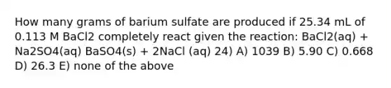 How many grams of barium sulfate are produced if 25.34 mL of 0.113 M BaCl2 completely react given the reaction: BaCl2(aq) + Na2SO4(aq) BaSO4(s) + 2NaCl (aq) 24) A) 1039 B) 5.90 C) 0.668 D) 26.3 E) none of the above