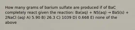 How many grams of barium sulfate are produced if of BaC completely react given the reaction: Ba(aq) + NS(aq) → BaS(s) + 2NaCl (aq) A) 5.90 B) 26.3 C) 1039 D) 0.668 E) none of the above