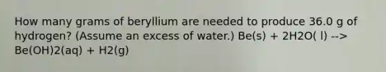 How many grams of beryllium are needed to produce 36.0 g of hydrogen? (Assume an excess of water.) Be(s) + 2H2O( l) --> Be(OH)2(aq) + H2(g)