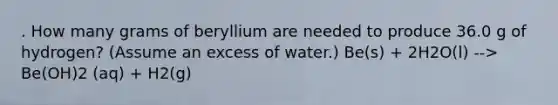 . How many grams of beryllium are needed to produce 36.0 g of hydrogen? (Assume an excess of water.) Be(s) + 2H2O(l) --> Be(OH)2 (aq) + H2(g)