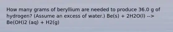 How many grams of beryllium are needed to produce 36.0 g of hydrogen? (Assume an excess of water.) Be(s) + 2H2O(l) --> Be(OH)2 (aq) + H2(g)