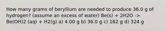 How many grams of beryllium are needed to produce 36.0 g of hydrogen? (assume an excess of water) Be(s) + 2H2O -> Be(OH)2 (aq) + H2(g) a) 4.00 g b) 36.0 g c) 162 g d) 324 g