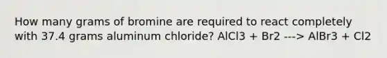 How many grams of bromine are required to react completely with 37.4 grams aluminum chloride? AlCl3 + Br2 ---> AlBr3 + Cl2