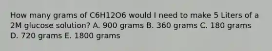 How many grams of C6H12O6 would I need to make 5 Liters of a 2M glucose solution? A. 900 grams B. 360 grams C. 180 grams D. 720 grams E. 1800 grams