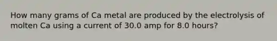 How many grams of Ca metal are produced by the electrolysis of molten Ca using a current of 30.0 amp for 8.0 hours?