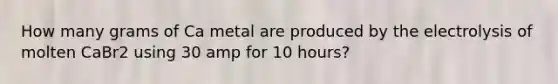 How many grams of Ca metal are produced by the electrolysis of molten CaBr2 using 30 amp for 10 hours?