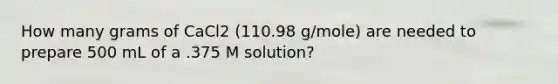 How many grams of CaCl2 (110.98 g/mole) are needed to prepare 500 mL of a .375 M solution?