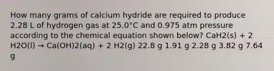 How many grams of calcium hydride are required to produce 2.28 L of hydrogen gas at 25.0°C and 0.975 atm pressure according to the chemical equation shown below? CaH2(s) + 2 H2O(l) → Ca(OH)2(aq) + 2 H2(g) 22.8 g 1.91 g 2.28 g 3.82 g 7.64 g