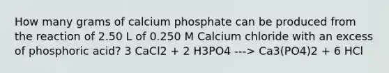 How many grams of calcium phosphate can be produced from the reaction of 2.50 L of 0.250 M Calcium chloride with an excess of phosphoric acid? 3 CaCl2 + 2 H3PO4 ---> Ca3(PO4)2 + 6 HCl