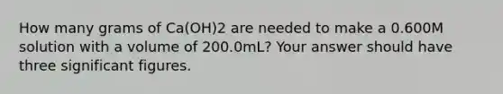 How many grams of Ca(OH)2 are needed to make a 0.600M solution with a volume of 200.0mL? Your answer should have three significant figures.