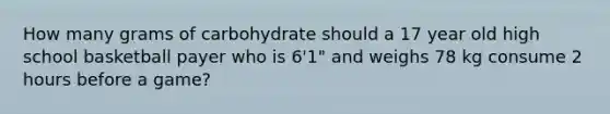 How many grams of carbohydrate should a 17 year old high school basketball payer who is 6'1" and weighs 78 kg consume 2 hours before a game?