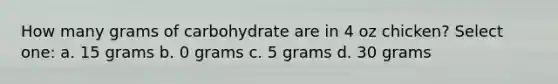 How many grams of carbohydrate are in 4 oz chicken? Select one: a. 15 grams b. 0 grams c. 5 grams d. 30 grams