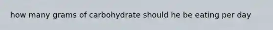 how many grams of carbohydrate should he be eating per day