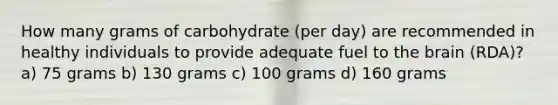 How many grams of carbohydrate (per day) are recommended in healthy individuals to provide adequate fuel to the brain (RDA)? a) 75 grams b) 130 grams c) 100 grams d) 160 grams