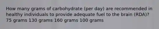 How many grams of carbohydrate (per day) are recommended in healthy individuals to provide adequate fuel to the brain (RDA)? 75 grams 130 grams 160 grams 100 grams