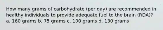 How many grams of carbohydrate (per day) are recommended in healthy individuals to provide adequate fuel to the brain (RDA)? a. 160 grams b. 75 grams c. 100 grams d. 130 grams