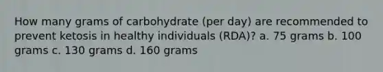 How many grams of carbohydrate (per day) are recommended to prevent ketosis in healthy individuals (RDA)? a. 75 grams b. 100 grams c. 130 grams d. 160 grams