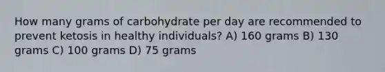 How many grams of carbohydrate per day are recommended to prevent ketosis in healthy individuals? A) 160 grams B) 130 grams C) 100 grams D) 75 grams