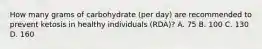 How many grams of carbohydrate (per day) are recommended to prevent ketosis in healthy individuals (RDA)? A. 75 B. 100 C. 130 D. 160