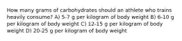 How many grams of carbohydrates should an athlete who trains heavily consume? A) 5-7 g per kilogram of body weight B) 6-10 g per kilogram of body weight C) 12-15 g per kilogram of body weight D) 20-25 g per kilogram of body weight